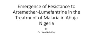 Emergence of Resistance to
Artemether-Lumefantrine in the
Treatment of Malaria in Abuja
Nigeria
By
Dr . Sa'ad Ado Koki
 