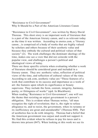 “Resistance to Civil Government”
Why It Should be a Part of the American Literature Canon
“Resistance to Civil Government”, was written by Henry David
Thoreau. This short story is an important work of literature that
is a part of the American literary canon, and is as relevant today
as the time it was written. According to enotes.com, a “literary
canon…is comprised of a body of works that are highly valued
by scholars and others because of their aesthetic value and
because they embody the cultural and political values of that
society” (2). The work challenges the dominant ideology of the
time, makes one see a view that did not coincide with the
popular view, and challenges a person’s political and
ideological views of today.
There are three specific criteria when evaluating whether a work
of literature should be considered great and included in a
literary canon. They are: aesthetic value, reflection of political
views of the time, and reflection of cultural values of the time.
According to ask.com, aesthetic value are “Those features of a
work that contribute to its success and importance as a work of
art: the features upon which its significance or beauty
supervene. They include the form, content, integrity, harmony,
purity, or fittingness of works” (qtd. In Blackburn).
When reading “Resistance to Civil Government”, one will see
the theme that resisting an unjust government is a person’s
obligation. This is evident when Thoreau writes, “all men
recognize the right of revolution; that is, the right to refuse
allegiance to, and to resist, the government, when its tyranny or
its inefficiency are great and unendurable” (Thoreau 840). Part
of aesthetics has to do with integrity. Thoreau had a belief that
the American government was unjust and could not support it.
We find this evident when he refuses to pay his taxes and is
thrown into prison (847). When looking at this work we see its
 