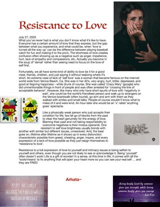 Resistance to Love

July 27, 2020

What you’ve never had is what you don’t know what it’s like to have.
Everyone has a certain amount of love that they express, but the gap
between what you experience, and what could be, when ‘love is
turned all the way up’ can be the diﬀerence between playing baseball
catch for fun and making it to the pro’s. The shortness of love creates
confusion often showing up as a negative such as anger, impatience,
hurt, lack of empathy and compassions, etc. Actually you become in
the soup of ‘denial’ rather than seeing need to focus on the love of
self ﬁrst.

Fortunately, we all have some kind of ability to love be it for a good
meal, friends, children, and just saying it without realizing where it’s
short. An extreme case of lack of ‘self love’ was a woman that became famous on the internet
world wide from Venice Beach, Ca. She was in her 40’s, very angry, hurt, bitter, depressed, and
good at feigning happiness - while drunk of course. She was called ‘Crazy Mary’ (google) who
did unmentionable things in front of people and was often arrested for ‘crossing the line of
acceptable behavior’. However, like many who only have short spurts of love with ‘negativity in
wait’, she could be the world’s friendliest person and walk up to strangers on
the Venice boardwalk (often tourist), go arm and arm with them as they
walked with smiles and small talks. People of course wouldn’t know what to
make of it and were kind. An hour later she would be an ‘x’ rated ‘anything
goes’ spectacle.

Like a physically weak person who just accepts their
condition for life, few let go of blocks from the past
to clear the heart genuinely for the energy of love.
Blaming their past and not taking responsibility to
overcome negatives is their modus operandi. One
resistant to self love brightness usually bonds with
another with similar but diﬀerent issues, unresolved. And, the beat
goes on, lifetime after lifetime as it shows up in every disfunction
characteristic possible from greed, cheating, anger, insane, and every
expression of a lack of love possible as they just resign themselves to
‘resistance to love’. 

Resistance to a full expression of love to yourself and intimacy issues is being selﬁsh to
yourself and others, even though you are not likely to see or acknowledge it. Being ‘yourself’
often doesn’t work! Life is a gift of wonder! In a sense, at this time in life, it comes with all the
‘tools/means’ to ﬁx anything that will open your heart more so you can see your real self … and
they are FREE!



	 	 Arhata~

 