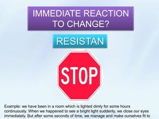 IMMEDIATE REACTION TO CHANGE? RESISTANCE Example: we have been in a room which is lighted dimly for some hours continuously. When we happened to see a bright light suddenly, we close our eyes immediately. But after some seconds of time, we manage and make ourselves fit to that new environment. 