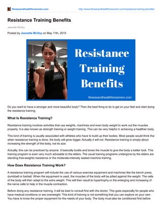 fitnessandhealthforwomen.com http://www.fitnessandhealthforwomen.com/resistance-training-benefits/
Jeanette McVoy
Resistance Training Benefits
Posted by Jeanette McVoy on May 11th, 2015
Do you want to have a stronger and more beautiful body? Then the best thing to do is get on your feet and start doing
the resistance training.
What Is Resistance Training?
Resistance training involves activities that use weights, machines and even body weight to work out the muscles
properly. It is also known as strength training or weight training. This can be very helpful in achieving a healthier body.
This kind of training is usually associated with athletes who have to build up their bodies. Most people would think that
when resistance training is done, the body will grow bigger. Actually it will not. Resistance training is simply about
increasing the strength of the body, not its size.
Actually, this can be practiced by anyone. It basically builds and tones the muscle to give the body a better look. This
training program is even very much advisable to the elders. The usual training programs undergone by the elders are
standing free-weights resistance or the moderate-intensity seated machine training.
How Does Resistance Training Work?
A resistance training program will include the use of various exercise equipment and machines like the bench press,
dumbbell or barbell. When the equipment is used, the muscles of the body will be pitted against the weight. The cells
of the body will then adapt to the extra weight. This will then result to hypertrophy or the enlarging and increasing of
the nerve cells to help in the muscle contraction.
Before doing any resistance training, it will be best to consult first with the doctor. This goes especially for people who
have medical conditions or are overweight. This kind of training is not something that you can explore on your own.
You have to know the proper equipment for the needs of your body. The body must also be conditioned first before
 