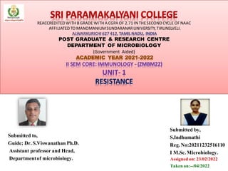 SRI PARAMAKALYANI COLLEGE
REACCREDITED WITH BGRADE WITH A CGPA OF 2.71 INTHESECOND CYCLE OF NAAC
AFFILIATED TO MANOMANIUMSUNDARANARUNIVERSITY, TIRUNELVELI.
ALWARKURICHI 627 412, TAMIL NADU, INDIA
POST GRADUATE & RESEARCH CENTRE
DEPARTMENT OF MICROBIOLOGY
(Government Aided)
ACADEMIC YEAR 2021-2022
II SEM CORE: IMMUNOLOGY - (ZMBM22)
UNIT- 1
RESISTANCE
Submitted by,
S.Indhumathi
Reg.No:20211232516110
I M.Sc.Microbiology.
Submitted to,
Guide: Dr.S.Viswanathan Ph.D.
Assistant professor and Head,
Departmentof microbiology. Assignedon:23/02/2022
Takenon:--/04/2022
 