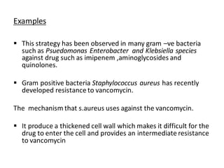 Examples
▪ This strategy has been observed in many gram –ve bacteria
such as Psuedomonas Enterobacter and Klebsiella species
against drug such as imipenem ,aminoglycosides and
quinolones.
▪ Gram positive bacteria Staphylococcus aureus has recently
developed resistance to vancomycin.
The mechanism that s.aureus uses against the vancomycin.
▪ It produce a thickened cell wall which makes it difficult for the
drug to enter the cell and provides an intermediate resistance
to vancomycin
 
