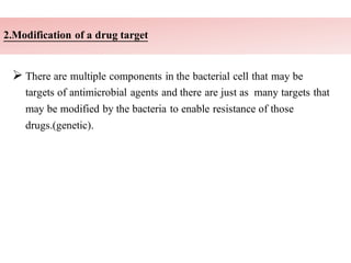 2.Modification of a drug target
➢ There are multiple components in the bacterial cell that may be
targets of antimicrobial agents and there are just as many targets that
may be modified by the bacteria to enable resistance of those
drugs.(genetic).
 