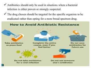 ✓ Antibiotics should only be used in situations where a bacterial
infection is either proven or strongly suspected.
✓ The drug chosen should be targeted for the specific organism to be
eradicated rather than opting for a more broad spectrum drug.
 