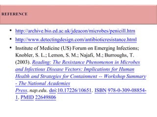 • http://archive.bio.ed.ac.uk/jdeacon/microbes/penicill.htm
• http://www.detectingdesign.com/antibioticresistance.html
• Institute of Medicine (US) Forum on Emerging Infections;
Knobler, S. L.; Lemon, S. M.; Najafi, M.; Burroughs, T.
(2003). Reading: The Resistance Phenomenon in Microbes
and Infectious Disease Vectors: Implications for Human
Health and Strategies for Containment -- Workshop Summary
- The National Academies
Press.nap.edu. doi:10.17226/10651. ISBN 978-0-309-08854-
1. PMID 22649806
 