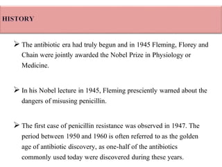 ➢ The antibiotic era had truly begun and in 1945 Fleming, Florey and
Chain were jointly awarded the Nobel Prize in Physiology or
Medicine.
➢ In his Nobel lecture in 1945, Fleming presciently warned about the
dangers of misusing penicillin.
➢ The first case of penicillin resistance was observed in 1947. The
period between 1950 and 1960 is often referred to as the golden
age of antibiotic discovery, as one-half of the antibiotics
commonly used today were discovered during these years.
 