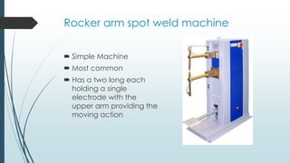 Rocker arm spot weld machine
 Simple Machine
 Most common
 Has a two long each
holding a single
electrode with the
upper arm providing the
moving action
 
