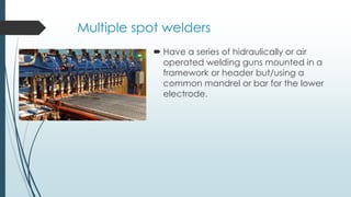 Multiple spot welders
 Have a series of hidraulically or air
operated welding guns mounted in a
framework or header but/using a
common mandrel or bar for the lower
electrode.
 