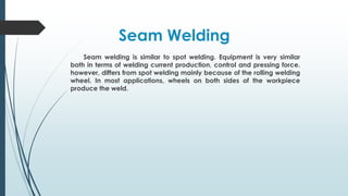 Seam welding is similar to spot welding. Equipment is very similar
both in terms of welding current production, control and pressing force.
however, differs from spot welding mainly because of the rolling welding
wheel. In most applications, wheels on both sides of the workpiece
produce the weld.
Seam Welding
 