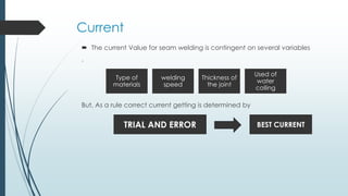 Current
 The current Value for seam welding is contingent on several variables
,
But, As a rule correct current getting is determined by
Type of
materials
welding
speed
Thickness of
the joint
Used of
water
colling
TRIAL AND ERROR BEST CURRENT
 