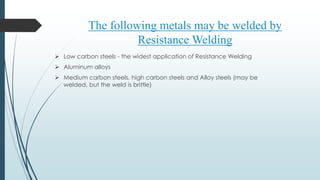  Low carbon steels - the widest application of Resistance Welding
 Aluminum alloys
 Medium carbon steels, high carbon steels and Alloy steels (may be
welded, but the weld is brittle)
The following metals may be welded by
Resistance Welding
 