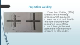 Projection Welding (RPW)
is a resistance welding
process which produces
coalescence of metals with
the heat obtained from
resistance to electrical
current through the work
parts held together under
pressure by electrodes.
Projection Welding
 