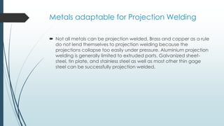 Metals adaptable for Projection Welding
 Not all metals can be projection welded. Brass and copper as a rule
do not lend themselves to projection welding because the
projections collapse too easily under pressure. Aluminium projection
welding is generally limited to extruded parts. Galvanized sheet-
steel, tin plate, and stainless steel as well as most other thin gage
steel can be successfully projection welded.
 