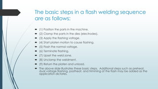 The basic steps in a flash welding sequence
are as follows:
 (1) Position the parts in the machine.
 (2) Clamp the parts in the dies (electrodes).
 (3) Apply the flashing voltage.
 (4) Start platen motion to cause flashing.
 (5) Flash the normal voltage.
 (6) Terminate flashing.
 (7) Upset the weld zone.
 (8) Unclamp the weldment.
 (9) Return the platen and unload.
 The above slide illustrates these basic steps. Additional steps such as preheat,
dual voltage flashing, postheat, and trimming of the flash may be added as the
application dictates.
 
