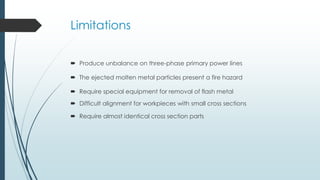 Limitations
 Produce unbalance on three-phase primary power lines
 The ejected molten metal particles present a fire hazard
 Require special equipment for removal of flash metal
 Difficult alignment for workpieces with small cross sections
 Require almost identical cross section parts
 