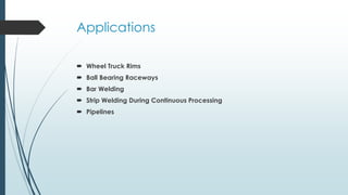 Applications
 Wheel Truck Rims
 Ball Bearing Raceways
 Bar Welding
 Strip Welding During Continuous Processing
 Pipelines
 