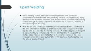 Upset Welding
 Upset welding (UW) is a resistance welding process that produces
coalescence over the entire area of faying surfaces, or progressively along
a butt joint, by the heat obtained from the resistance to the flow of welding
current through the area where those surfaces are in contact. Pressure is
used to complete the weld.
 With this process, welding is essentially done in the solid state. The metal at
the joint is resistance heated to a temperature where recrystallization can
rapidly take place across the faying surfaces. A force is applied to the joint
to being the faying surfaces into intimate contact and then upset the
metal. Upset hastens recrystallization at the interface and, at the same
time, some metal is forced outward from this location. This tends to purge
the joint of oxidized metal.
 
