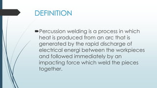 DEFINITION
Percussion welding is a process in which
heat is produced from an arc that is
generated by the rapid discharge of
electrical energi between the workpieces
and followed immediately by an
impacting force which weld the pieces
together.
 