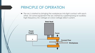 PRINCIPLE OF OPERATION
 The arc is started by bringing the workpieces into light contact with each
other. On some equipment the arc started by superimposing an auxiliary
high frequency AC voltage on a low-voltage direct current.
 