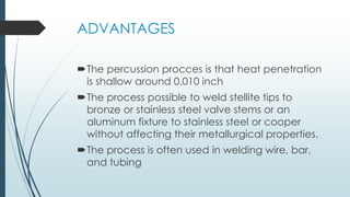 ADVANTAGES
The percussion procces is that heat penetration
is shallow around 0.010 inch
The process possible to weld stellite tips to
bronze or stainless steel valve stems or an
aluminum fixture to stainless steel or cooper
without affecting their metallurgical properties.
The process is often used in welding wire, bar,
and tubing
 