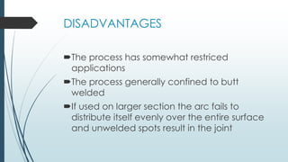 DISADVANTAGES
The process has somewhat restriced
applications
The process generally confined to butt
welded
If used on larger section the arc fails to
distribute itself evenly over the entire surface
and unwelded spots result in the joint
 