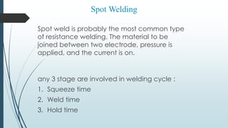 Spot weld is probably the most common type
of resistance welding. The material to be
joined between two electrode, pressure is
applied, and the current is on.
any 3 stage are involved in welding cycle :
1. Squeeze time
2. Weld time
3. Hold time
Spot Welding
 