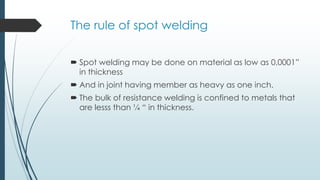 The rule of spot welding
 Spot welding may be done on material as low as 0,0001”
in thickness
 And in joint having member as heavy as one inch.
 The bulk of resistance welding is confined to metals that
are lesss than ¼ “ in thickness.
 