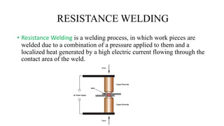 RESISTANCE WELDING
• Resistance Welding is a welding process, in which work pieces are
welded due to a combination of a pressure applied to them and a
localized heat generated by a high electric current flowing through the
contact area of the weld.
 