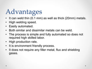 Advantages
• It can weld thin (0.1 mm) as well as thick (20mm) metals.
• High welding speed.
• Easily automated.
• Both similar and dissimilar metals can be weld.
• The process is simple and fully automated so does not
required high skilled labor.
• High production rate.
• It is environment friendly process.
• It does not require any filler metal, flux and shielding
gases.
 