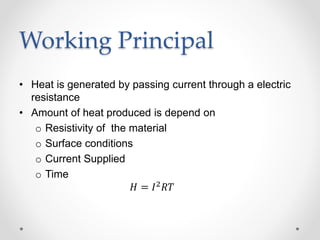 Working Principal
• Heat is generated by passing current through a electric
resistance
• Amount of heat produced is depend on
o Resistivity of the material
o Surface conditions
o Current Supplied
o Time
𝐻 = 𝐼2
𝑅𝑇
 