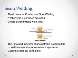 Seam Welding
• Also known as Continuous Spot Welding
• A roller type electrodes are used
• Create a continuous weld joint
• The time and movement of electrode is controlled
o Weld overlap and work piece does not get too hot
• Used to create air tight joints
 