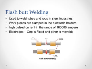 Flash butt Welding
• Used to weld tubes and rods in steel industries
• Work pieces are clamped in the electrode holders
• high pulsed current in the range of 100000 ampere
• Electrodes – One is Fixed and other is movable
 