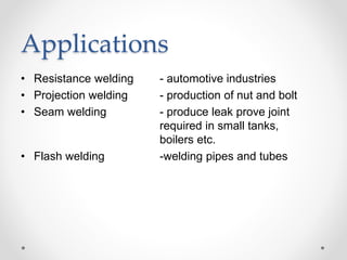 Applications
• Resistance welding - automotive industries
• Projection welding - production of nut and bolt
• Seam welding - produce leak prove joint
required in small tanks,
boilers etc.
• Flash welding -welding pipes and tubes
 