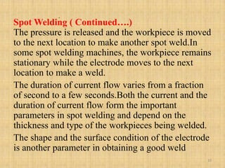 .
Spot Welding ( Continued….)
The pressure is released and the workpiece is moved
to the next location to make another spot weld.In
some spot welding machines, the workpiece remains
stationary while the electrode moves to the next
location to make a weld.
The duration of current flow varies from a fraction
of second to a few seconds.Both the current and the
duration of current flow form the important
parameters in spot welding and depend on the
thickness and type of the workpieces being welded.
The shape and the surface condition of the electrode
is another parameter in obtaining a good weld
10
 
