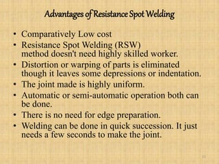 Advantages of Resistance Spot Welding
• Comparatively Low cost
• Resistance Spot Welding (RSW)
method doesn't need highly skilled worker.
• Distortion or warping of parts is eliminated
though it leaves some depressions or indentation.
• The joint made is highly uniform.
• Automatic or semi-automatic operation both can
be done.
• There is no need for edge preparation.
• Welding can be done in quick succession. It just
needs a few seconds to make the joint.
11
 