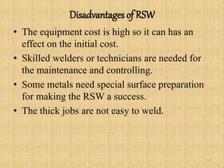 Disadvantages of RSW
• The equipment cost is high so it can has an
effect on the initial cost.
• Skilled welders or technicians are needed for
the maintenance and controlling.
• Some metals need special surface preparation
for making the RSW a success.
• The thick jobs are not easy to weld.
12
 
