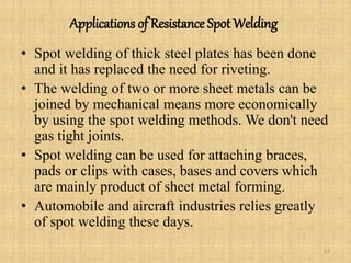 Applications of Resistance Spot Welding
• Spot welding of thick steel plates has been done
and it has replaced the need for riveting.
• The welding of two or more sheet metals can be
joined by mechanical means more economically
by using the spot welding methods. We don't need
gas tight joints.
• Spot welding can be used for attaching braces,
pads or clips with cases, bases and covers which
are mainly product of sheet metal forming.
• Automobile and aircraft industries relies greatly
of spot welding these days.
13
 