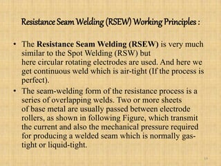 Resistance SeamWelding (RSEW) Working Principles :
• The Resistance Seam Welding (RSEW) is very much
similar to the Spot Welding (RSW) but
here circular rotating electrodes are used. And here we
get continuous weld which is air-tight (If the process is
perfect).
• The seam-welding form of the resistance process is a
series of overlapping welds. Two or more sheets
of base metal are usually passed between electrode
rollers, as shown in following Figure, which transmit
the current and also the mechanical pressure required
for producing a welded seam which is normally gas-
tight or liquid-tight.
14
 
