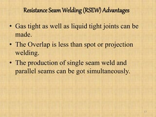 Resistance SeamWelding (RSEW) Advantages
• Gas tight as well as liquid tight joints can be
made.
• The Overlap is less than spot or projection
welding.
• The production of single seam weld and
parallel seams can be got simultaneously.
17
 