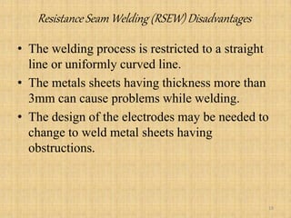 Resistance Seam Welding (RSEW) Disadvantages
• The welding process is restricted to a straight
line or uniformly curved line.
• The metals sheets having thickness more than
3mm can cause problems while welding.
• The design of the electrodes may be needed to
change to weld metal sheets having
obstructions.
18
 
