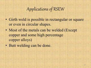 Applications of RSEW
• Girth weld is possible in rectangular or square
or even in circular shapes.
• Most of the metals can be welded (Except
copper and some high percentage
copper alloys)
• Butt welding can be done.
19
 