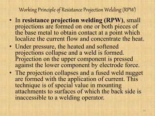 Working Principle of Resistance Projection Welding (RPW)
• In resistance projection welding (RPW), small
projections are formed on one or both pieces of
the base metal to obtain contact at a point which
localize the current flow and concentrate the heat.
• Under pressure, the heated and softened
projections collapse and a weld is formed.
Projection on the upper component is pressed
against the lower component by electrode force.
• The projection collapses and a fused weld nugget
are formed with the application of current. This
technique is of special value in mounting
attachments to surfaces of which the back side is
inaccessible to a welding operator.
20
 