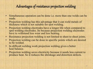 Advantages of resistance projection welding
• Simultaneous operation can be done i.e. more than one welds can be
made.
• Projection welding has this advantage that it can weld metals of
thickness which is not suitable for spot welding.
• Projection welding electrodes have a longer life when compared to
spot welding electrodes. Its because projection welding electrodes
have to withstand less wear and less heating.
• Resistance projection welding is not limited to sheet to sheet joints.
• Projection welding can be done in specific points which are desired
to be welded.
• In difficult welding work projection welding gives a better
heat balance.
• Projection welding saves electricity because it needs less current to
produce heat. So it reduces the shrinkage and distortion defects.
22
 