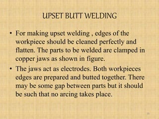 UPSET BUTT WELDING
• For making upset welding , edges of the
workpiece should be cleaned perfectly and
flatten. The parts to be welded are clamped in
copper jaws as shown in figure.
• The jaws act as electrodes. Both workpieces
edges are prepared and butted together. There
may be some gap between parts but it should
be such that no arcing takes place.
26
 