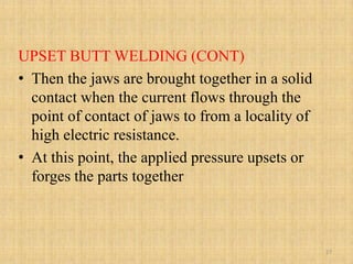 UPSET BUTT WELDING (CONT)
• Then the jaws are brought together in a solid
contact when the current flows through the
point of contact of jaws to from a locality of
high electric resistance.
• At this point, the applied pressure upsets or
forges the parts together
27
 