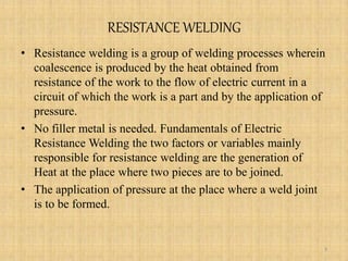 RESISTANCE WELDING
• Resistance welding is a group of welding processes wherein
coalescence is produced by the heat obtained from
resistance of the work to the flow of electric current in a
circuit of which the work is a part and by the application of
pressure.
• No filler metal is needed. Fundamentals of Electric
Resistance Welding the two factors or variables mainly
responsible for resistance welding are the generation of
Heat at the place where two pieces are to be joined.
• The application of pressure at the place where a weld joint
is to be formed.
3
 