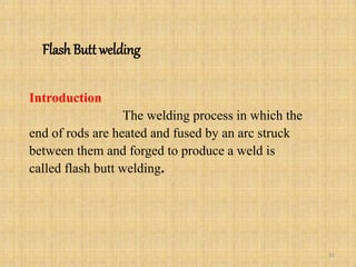 Flash Butt welding
Introduction
The welding process in which the
end of rods are heated and fused by an arc struck
between them and forged to produce a weld is
called flash butt welding.
31
 