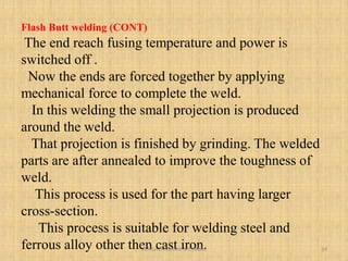 Flash Butt welding (CONT)
The end reach fusing temperature and power is
switched off .
Now the ends are forced together by applying
mechanical force to complete the weld.
In this welding the small projection is produced
around the weld.
That projection is finished by grinding. The welded
parts are after annealed to improve the toughness of
weld.
This process is used for the part having larger
cross-section.
This process is suitable for welding steel and
ferrous alloy other then cast iron.
VENGALAKUMAR ME,MBA., 34
 