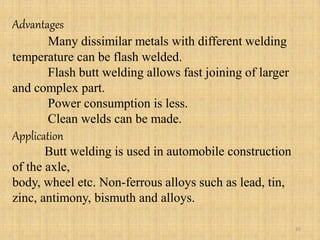 Advantages
Many dissimilar metals with different welding
temperature can be flash welded.
Flash butt welding allows fast joining of larger
and complex part.
Power consumption is less.
Clean welds can be made.
Application
Butt welding is used in automobile construction
of the axle,
body, wheel etc. Non-ferrous alloys such as lead, tin,
zinc, antimony, bismuth and alloys.
35
 